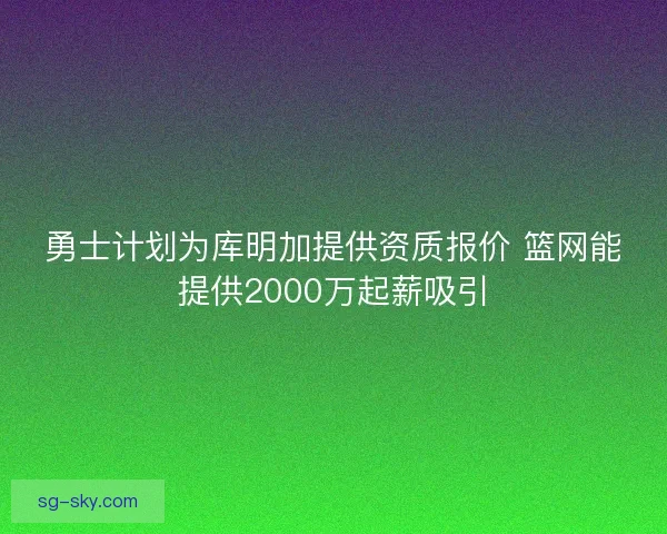 勇士计划为库明加提供资质报价 篮网能提供2000万起薪吸引