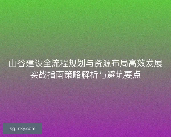 山谷建设全流程规划与资源布局高效发展实战指南策略解析与避坑要点