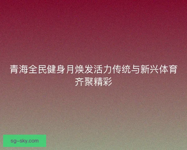 青海全民健身月焕发活力传统与新兴体育齐聚精彩