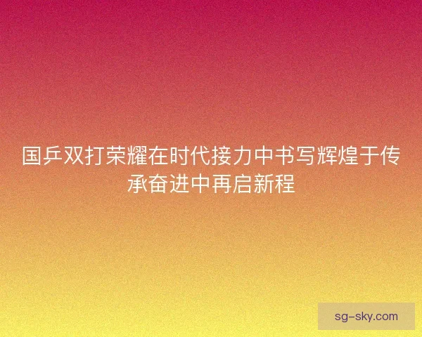 国乒双打荣耀在时代接力中书写辉煌于传承奋进中再启新程