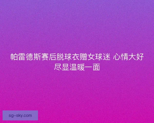 帕雷德斯赛后脱球衣赠女球迷 心情大好尽显温暖一面